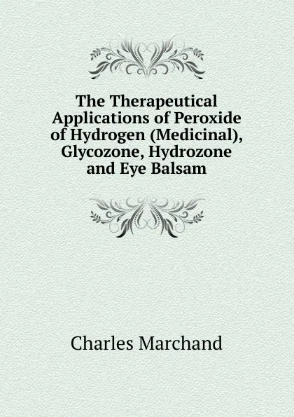 Обложка книги The Therapeutical Applications of Peroxide of Hydrogen (Medicinal), Glycozone, Hydrozone and Eye Balsam, Charles Marchand