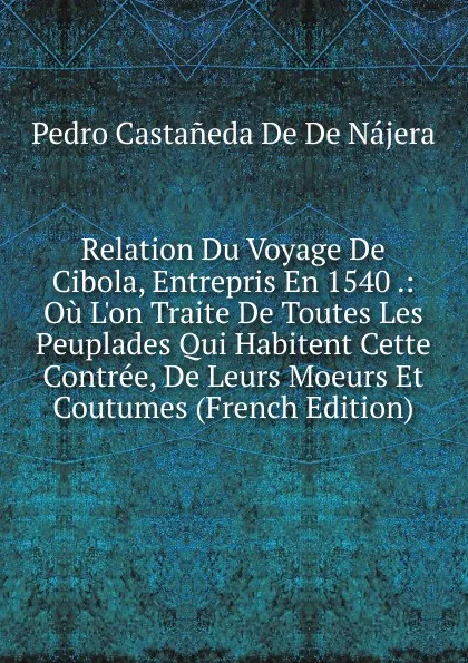 Обложка книги Relation Du Voyage De Cibola, Entrepris En 1540 .: Ou L.on Traite De Toutes Les Peuplades Qui Habitent Cette Contree, De Leurs Moeurs Et Coutumes (French Edition), Pedro Castañeda De De Nájera