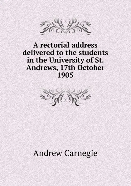Обложка книги A rectorial address delivered to the students in the University of St. Andrews, 17th October 1905, Andrew Carnegie
