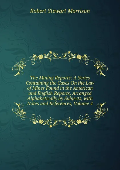 Обложка книги The Mining Reports: A Series Containing the Cases On the Law of Mines Found in the American and English Reports, Arranged Alphabetically by Subjects, with Notes and References, Volume 4, Robert Stewart Morrison