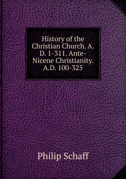 Обложка книги History of the Christian Church. A.D. 1-311. Ante-Nicene Christianity. A.D. 100-325, Philip Schaff