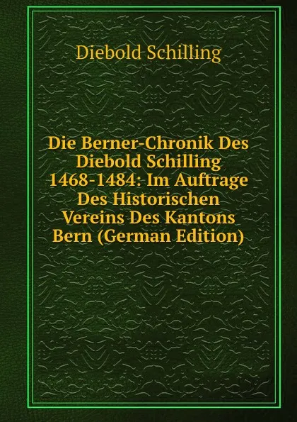 Обложка книги Die Berner-Chronik Des Diebold Schilling 1468-1484: Im Auftrage Des Historischen Vereins Des Kantons Bern (German Edition), Diebold Schilling