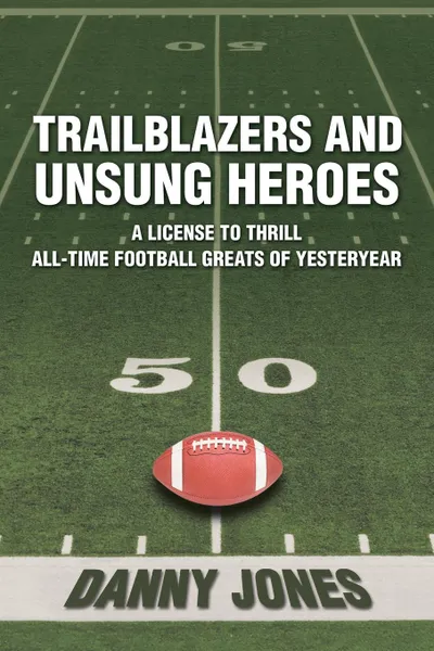 Обложка книги Trailblazers and Unsung Heroes. A License to Thrill All-Time Football Greats of Yesteryear, Danny Jones
