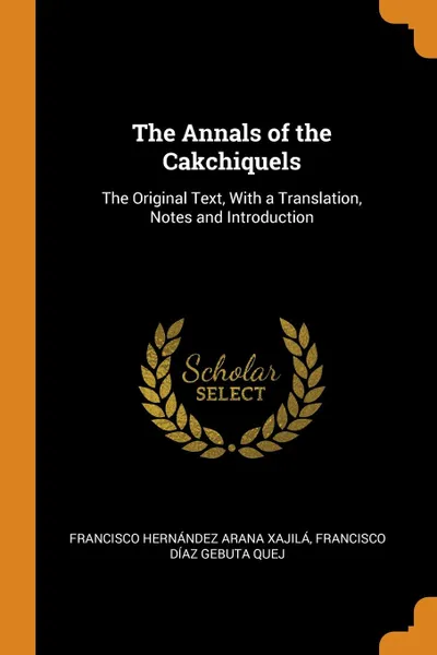 Обложка книги The Annals of the Cakchiquels. The Original Text, With a Translation, Notes and Introduction, Francisco Hernández Arana Xajilá, Francisco Díaz Gebuta Quej