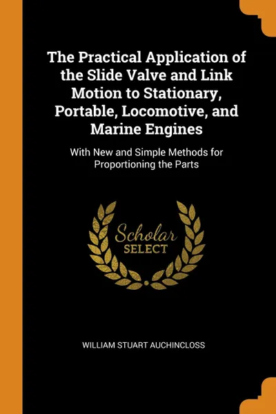 Обложка книги The Practical Application of the Slide Valve and Link Motion to Stationary, Portable, Locomotive, and Marine Engines. With New and Simple Methods for Proportioning the Parts, William Stuart Auchincloss