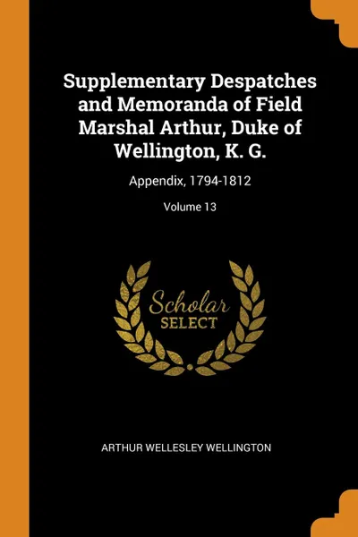 Обложка книги Supplementary Despatches and Memoranda of Field Marshal Arthur, Duke of Wellington, K. G. Appendix, 1794-1812; Volume 13, Arthur Wellesley Wellington