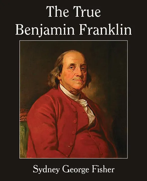 Обложка книги The True Benjamin Franklin, Sydney George Fisher