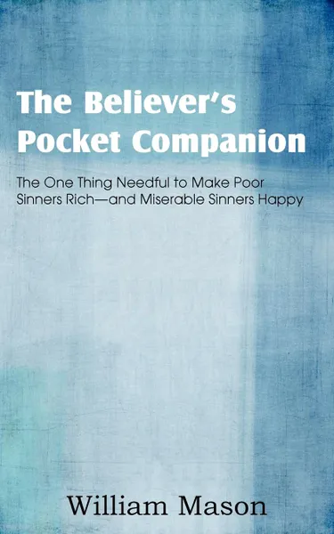 Обложка книги The Believer.s Pocket Companion, the One Thing Needful to Make Poor Sinners Rich and Miserable Sinners Happy, William Mason