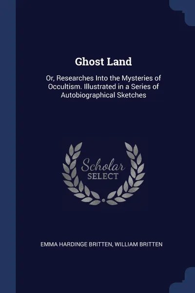 Обложка книги Ghost Land. Or, Researches Into the Mysteries of Occultism. Illustrated in a Series of Autobiographical Sketches, Emma Hardinge Britten, William Britten