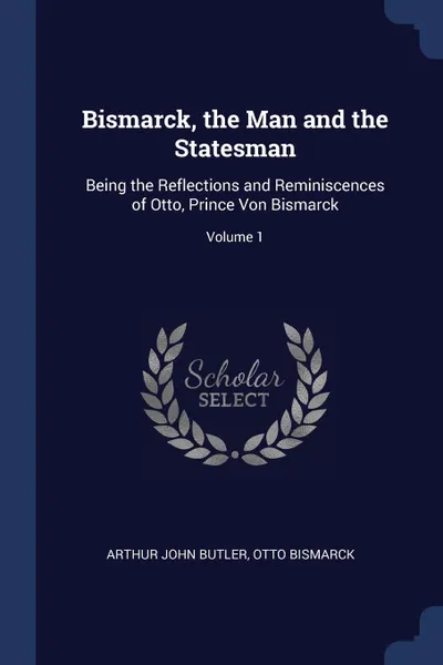 Обложка книги Bismarck, the Man and the Statesman. Being the Reflections and Reminiscences of Otto, Prince Von Bismarck; Volume 1, Arthur John Butler, Otto Bismarck