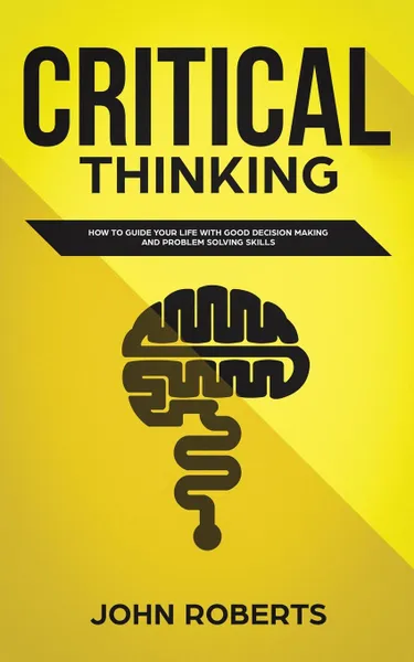 Обложка книги Critical Thinking. How to Guide your Life with Good Decision Making and Problem Solving Skills, John Roberts