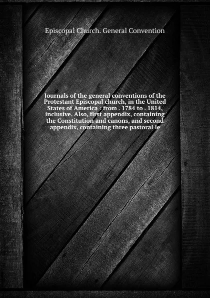 Обложка книги Journals of the general conventions of the Protestant Episcopal church, in the United States of America : from . 1784 to . 1814, inclusive. Also, first appendix, containing the Constitution and canons, and second appendix, containing three pastora..., Episcopal Church. General Convention