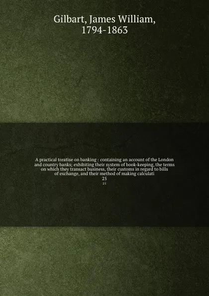 Обложка книги A practical treatise on banking : containing an account of the London and country banks; exhibiting their system of book-keeping, the terms on which they transact business, their customs in regard to bills of exchange, and their method of making c..., James William Gilbart