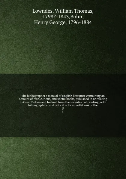 Обложка книги The bibliographer's manual of English literature containing an account of rare, curious, and useful books, published in or relating to Great Britain and Ireland, from the invention of printing; with bibliographical and critical notices, collations..., William Thomas Lowndes