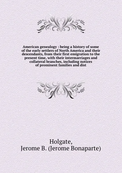 Обложка книги American genealogy : being a history of some of the early settlers of North America and their descendants, from their first emigration to the present time, with their intermarriages and collateral branches, including notices of prominent families ..., Jerome Bonaparte Holgate