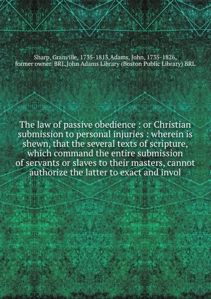 Обложка книги The law of passive obedience : or Christian submission to personal injuries : wherein is shewn, that the several texts of scripture, which command the entire submission of servants or slaves to their masters, cannot authorize the latter to exact a..., Granville Sharp
