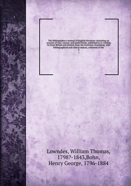 Обложка книги The bibliographer's manual of English literature containing an account of rare, curious, and useful books, published in or relating to Great Britain and Ireland, from the invention of printing; with bibliographical and critical notices, collations..., William Thomas Lowndes