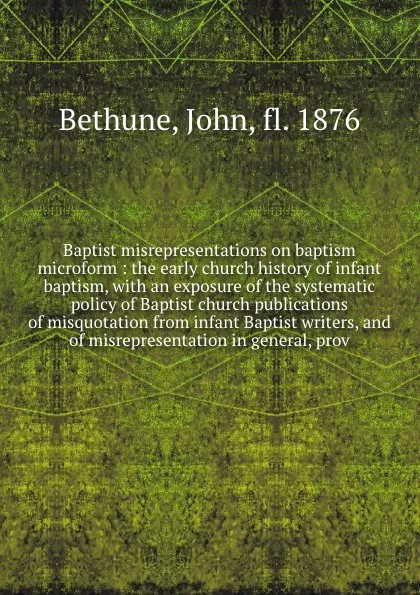 Обложка книги Baptist misrepresentations on baptism microform : the early church history of infant baptism, with an exposure of the systematic policy of Baptist church publications of misquotation from infant Baptist writers, and of misrepresentation in general..., John Bethune