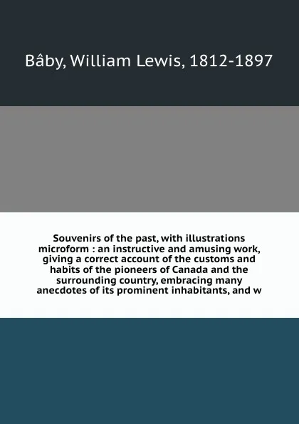 Обложка книги Souvenirs of the past, with illustrations microform : an instructive and amusing work, giving a correct account of the customs and habits of the pioneers of Canada and the surrounding country, embracing many anecdotes of its prominent inhabitants,..., William Lewis Bâby