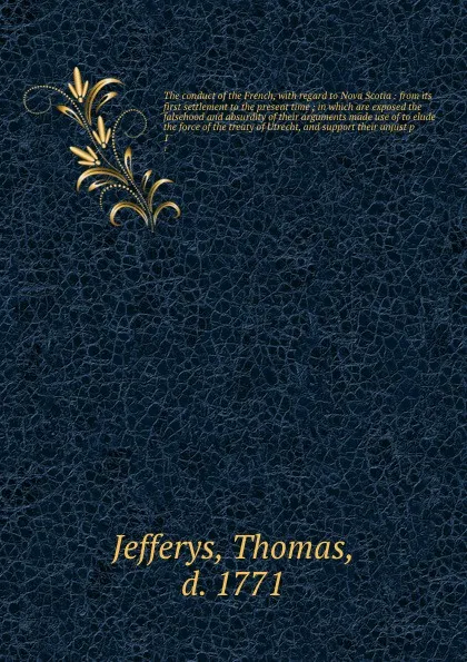 Обложка книги The conduct of the French, with regard to Nova Scotia : from its first settlement to the present time ; in which are exposed the falsehood and absurdity of their arguments made use of to elude the force of the treaty of Utrecht, and support their ..., Thomas Jefferys