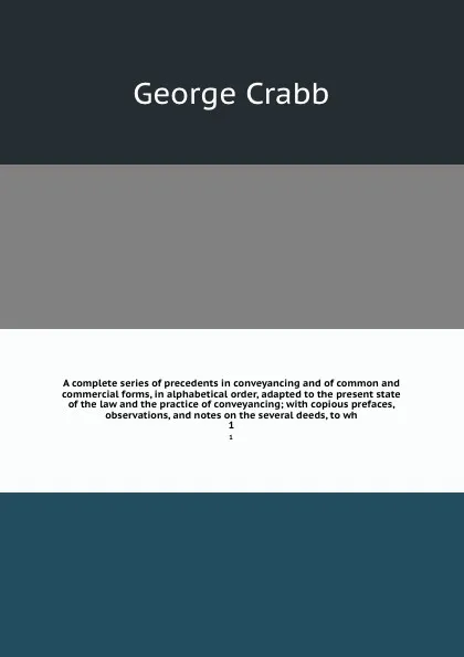 Обложка книги A complete series of precedents in conveyancing and of common and commercial forms, in alphabetical order, adapted to the present state of the law and the practice of conveyancing; with copious prefaces, observations, and notes on the several deed..., Crabb George