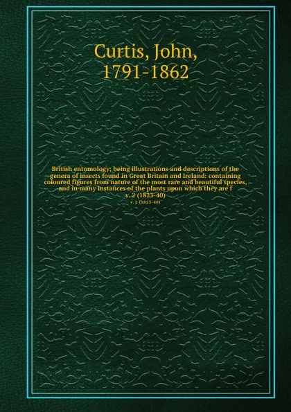 Обложка книги British entomology; being illustrations and descriptions of the genera of insects found in Great Britain and Ireland: containing coloured figures from nature of the most rare and beautiful species, and in many instances of the plants upon which th..., John Curtis