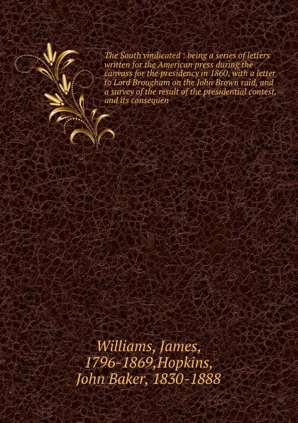 Обложка книги The South vindicated : being a series of letters written for the American press during the canvass for the presidency in 1860, with a letter to Lord Brougham on the John Brown raid, and a survey of the result of the presidential contest, and its c..., James Williams