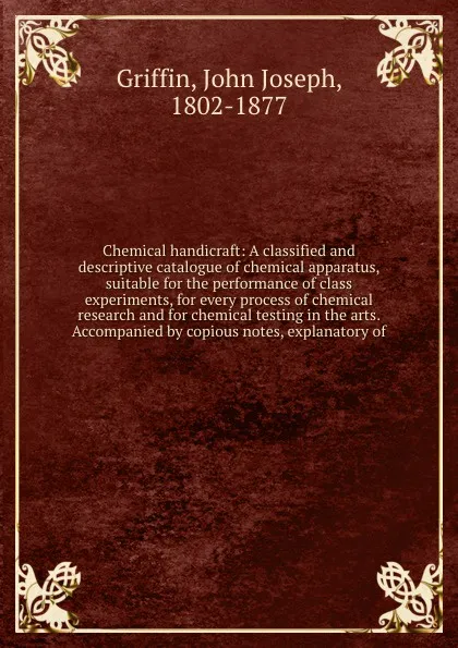 Обложка книги Chemical handicraft: A classified and descriptive catalogue of chemical apparatus, suitable for the performance of class experiments, for every process of chemical research and for chemical testing in the arts. Accompanied by copious notes, explan..., John Joseph Griffin