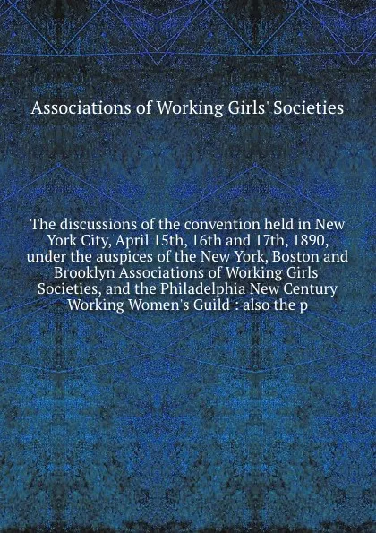 Обложка книги The discussions of the convention held in New York City, April 15th, 16th and 17th, 1890, under the auspices of the New York, Boston and Brooklyn Associations of Working Girls' Societies, and the Philadelphia New Century Working Women's Guild : al..., 