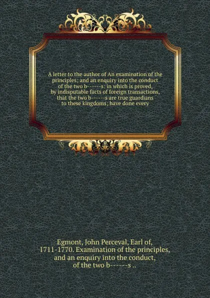 Обложка книги A letter to the author of An examination of the principles; and an enquiry into the conduct of the two b------s: in which is proved, by indisputable facts of foreign transactions, that the two b------s are true guardians to these kingdoms; have do..., John Perceval Egmont