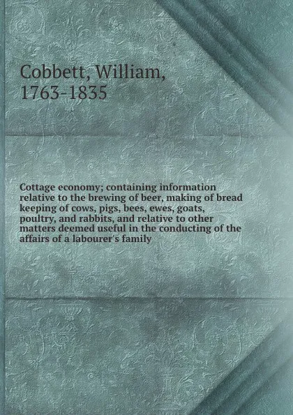 Обложка книги Cottage economy; containing information relative to the brewing of beer, making of bread keeping of cows, pigs, bees, ewes, goats, poultry, and rabbits, and relative to other matters deemed useful in the conducting of the affairs of a labourer's f..., William Cobbett