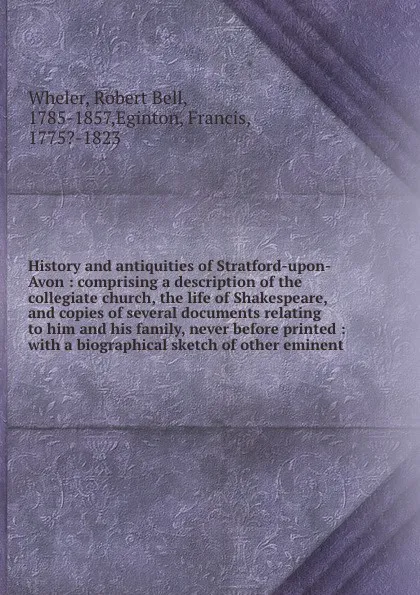 Обложка книги History and antiquities of Stratford-upon-Avon : comprising a description of the collegiate church, the life of Shakespeare, and copies of several documents relating to him and his family, never before printed : with a biographical sketch of other..., Robert Bell Wheler