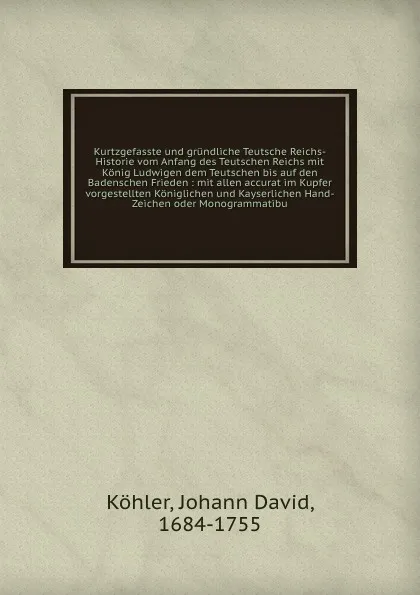 Обложка книги Kurtzgefasste und grundliche Teutsche Reichs-Historie vom Anfang des Teutschen Reichs mit Konig Ludwigen dem Teutschen bis auf den Badenschen Frieden : mit allen accurat im Kupfer vorgestellten Koniglichen und Kayserlichen Hand-Zeichen oder Monogr..., Johann David Köhler