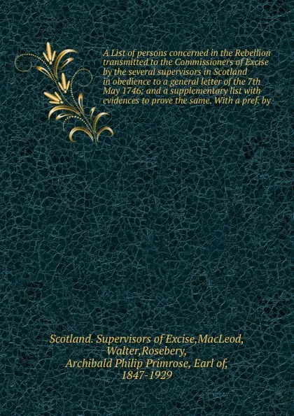 Обложка книги A List of persons concerned in the Rebellion transmitted to the Commissioners of Excise by the several supervisors in Scotland in obedience to a general letter of the 7th May 1746; and a supplementary list with evidences to prove the same. With a ..., Scotland. Supervisors of Excise