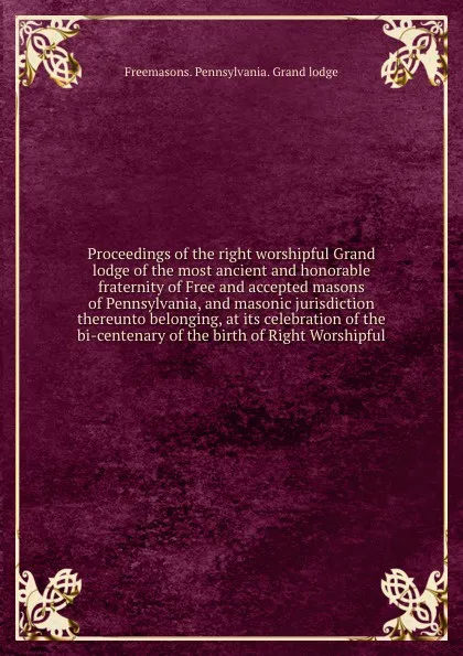 Обложка книги Proceedings of the right worshipful Grand lodge of the most ancient and honorable fraternity of Free and accepted masons of Pennsylvania, and masonic jurisdiction thereunto belonging, at its celebration of the bi-centenary of the birth of Right Wo..., Freemasons. Pennsylvania. Grand lodge
