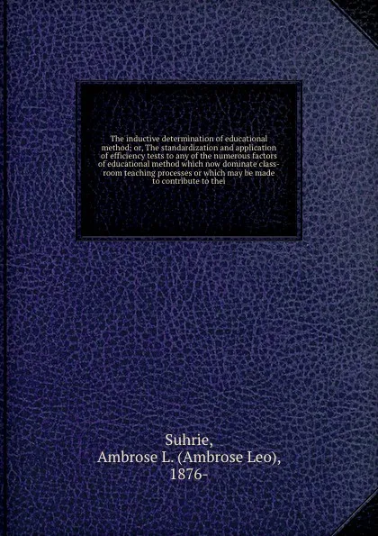 Обложка книги The inductive determination of educational method; or, The standardization and application of efficiency tests to any of the numerous factors of educational method which now dominate class-room teaching processes or which may be made to contribute..., Ambrose Leo Suhrie