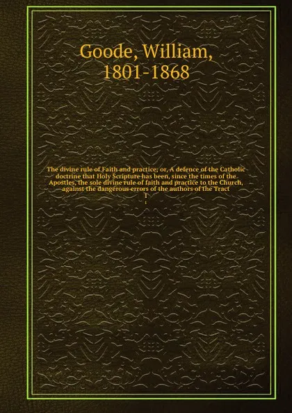 Обложка книги The divine rule of Faith and practice; or, A defence of the Catholic doctrine that Holy Scripture has been, since the times of the Apostles, the sole divine rule of faith and practice to the Church, against the dangerous errors of the authors of t..., William Goode