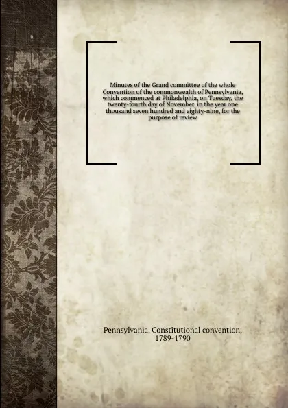 Обложка книги Minutes of the Grand committee of the whole Convention of the commonwealth of Pennsylvania, which commenced at Philadelphia, on Tuesday, the twenty-fourth day of November, in the year.one thousand seven hundred and eighty-nine, for the purpose of ..., Pennsylvania. Constitutional convention