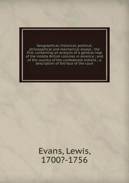 Обложка книги Geographical, historical, political, philosophical and mechanical essays : the first, containing an analysis of a general map of the middle British colonies in America ; and of the country of the confederate Indians ; a description of the face of ..., Lewis Evans