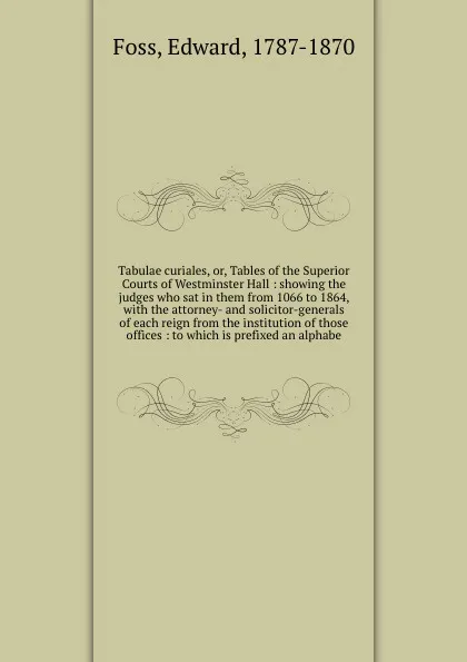 Обложка книги Tabulae curiales, or, Tables of the Superior Courts of Westminster Hall : showing the judges who sat in them from 1066 to 1864, with the attorney- and solicitor-generals of each reign from the institution of those offices : to which is prefixed an..., Edward Foss