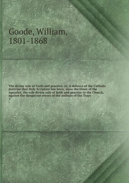 Обложка книги The divine rule of Faith and practice; or, A defence of the Catholic doctrine that Holy Scripture has been, since the times of the Apostles, the sole divine rule of faith and practice to the Church, against the dangerous errors of the authors of t..., William Goode