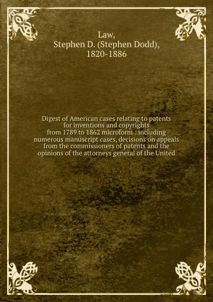 Обложка книги Digest of American cases relating to patents for inventions and copyrights from 1789 to 1862 microform : including numerous manuscript cases, decisions on appeals from the commissioners of patents and the opinions of the attorneys general of the U..., Stephen Dodd Law