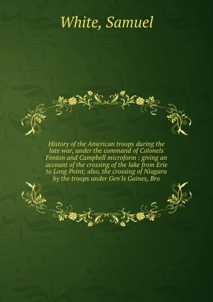 Обложка книги History of the American troops during the late war, under the command of Colonels Fenton and Campbell microform : giving an account of the crossing of the lake from Erie to Long Point; also, the crossing of Niagara by the troops under Gen'ls Gaine..., Samuel White