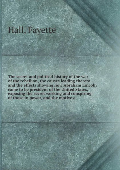 Обложка книги The secret and political history of the war of the rebellion, the causes leading thereto, and the effects showing how Abraham Lincoln came to be president of the United States, exposing the secret working and conspiring of those in power, and the ..., Fayette Hall