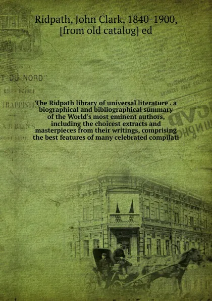 Обложка книги The Ridpath library of universal literature . a biographical and bibliographical summary of the World's most eminent authors, including the choicest extracts and masterpieces from their writings, comprising the best features of many celebrated com..., John Clark Ridpath