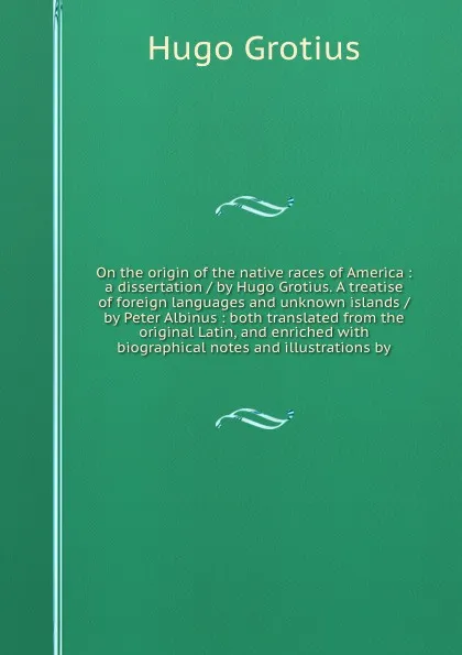 Обложка книги On the origin of the native races of America : a dissertation / by Hugo Grotius. A treatise of foreign languages and unknown islands / by Peter Albinus : both translated from the original Latin, and enriched with biographical notes and illustratio..., Hugo Grotius