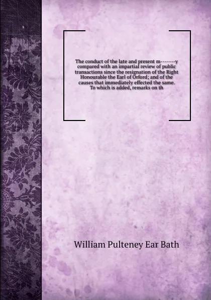 Обложка книги The conduct of the late and present m-------y compared with an impartial review of public transactions since the resignation of the Right Honourable the Earl of Orford; and of the causes that immediately effected the same. To which is added, remar..., William Pulteney Ear Bath