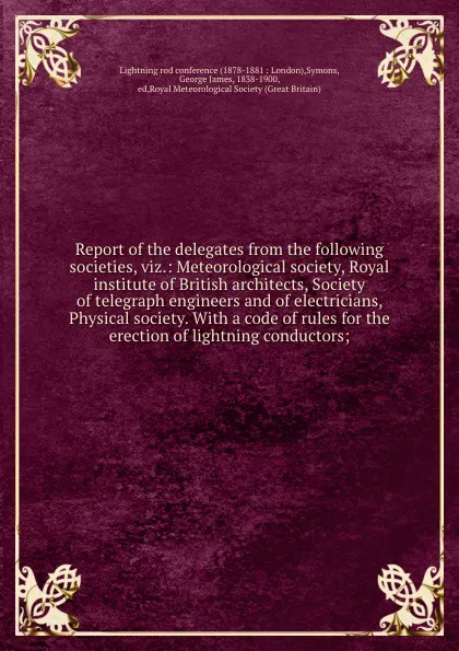 Обложка книги Report of the delegates from the following societies, viz.: Meteorological society, Royal institute of British architects, Society of telegraph engineers and of electricians, Physical society. With a code of rules for the erection of lightning con..., George James Symons