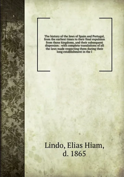 Обложка книги The history of the Jews of Spain and Portugal, from the earliest times to their final expulsion from those kingdoms, and their subsequent dispersion : with complete translations of all the laws made respecting them during their long establishment ..., Elias Hiam Lindo