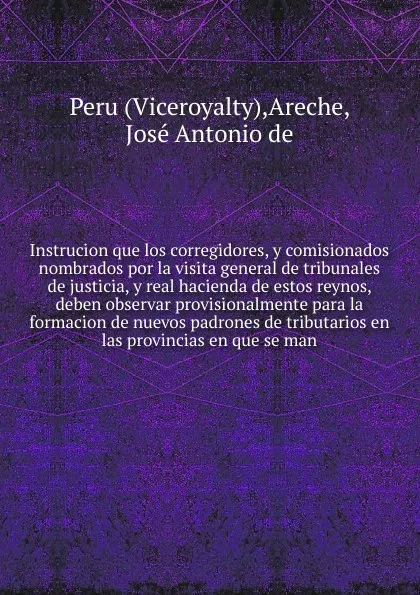 Обложка книги Instrucion que los corregidores, y comisionados nombrados por la visita general de tribunales de justicia, y real hacienda de estos reynos, deben observar provisionalmente para la formacion de nuevos padrones de tributarios en las provincias en qu..., Viceroyalty